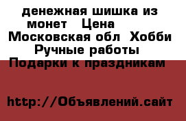 денежная шишка из монет › Цена ­ 500 - Московская обл. Хобби. Ручные работы » Подарки к праздникам   